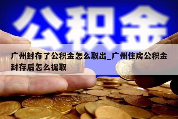 广州封存了公积金怎么取出_广州住房公积金封存后怎么提取