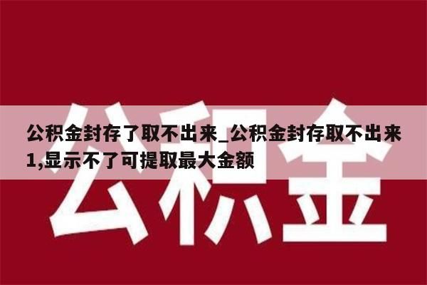 公积金封存了取不出来_公积金封存取不出来1,显示不了可提取最大金额